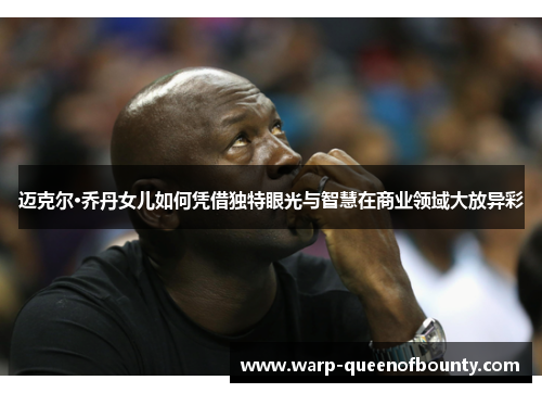 迈克尔·乔丹女儿如何凭借独特眼光与智慧在商业领域大放异彩