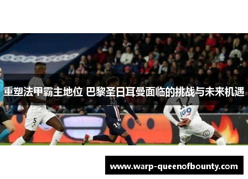 重塑法甲霸主地位 巴黎圣日耳曼面临的挑战与未来机遇